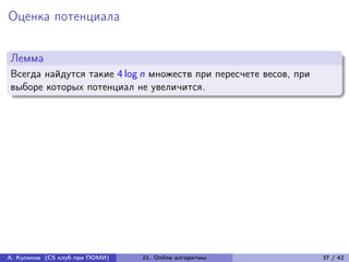 Оценка потенциала

Лемма
Всегда найдутся такие 4 log n множеств при пересчете весов, при
выборе которых потенциал не увеличится.




А. Куликов (CS клуб при ПОМИ)   21. Online алгоритмы              37 / 42
 