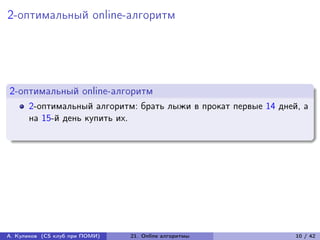 2-оптимальный online-алгоритм




2-оптимальный online-алгоритм
      2-оптимальный алгоритм: брать лыжи в прокат первые 14 дней, а
      на 15-й день купить их.




А. Куликов (CS клуб при ПОМИ)   21. Online алгоритмы            10 / 42
 