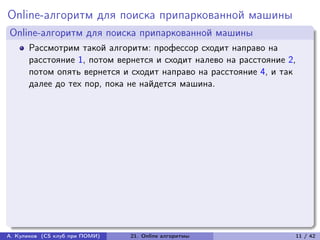Online-алгоритм для поиска припаркованной машины
Online-алгоритм для поиска припаркованной машины
      Рассмотрим такой алгоритм: профессор сходит направо на
      расстояние 1, потом вернется и сходит налево на расстояние 2,
      потом опять вернется и сходит направо на расстояние 4, и так
      далее до тех пор, пока не найдется машина.




А. Куликов (CS клуб при ПОМИ)   21. Online алгоритмы              11 / 42
 