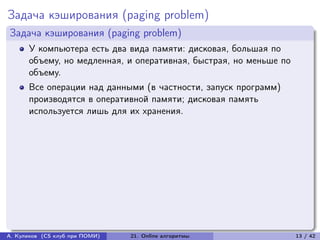 Задача кэширования (paging problem)
Задача кэширования (paging problem)
      У компьютера есть два вида памяти: дисковая, большая по
      объему, но медленная, и оперативная, быстрая, но меньше по
      объему.
      Все операции над данными (в частности, запуск программ)
      производятся в оперативной памяти; дисковая память
      используется лишь для их хранения.




А. Куликов (CS клуб при ПОМИ)   21. Online алгоритмы               13 / 42
 