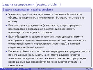Задача кэширования (paging problem)
Задача кэширования (paging problem)
      У компьютера есть два вида памяти: дисковая, большая по
      объему, но медленная, и оперативная, быстрая, но меньше по
      объему.
      Все операции над данными (в частности, запуск программ)
      производятся в оперативной памяти; дисковая память
      используется лишь для их хранения.
      Если обращения к одному и тому же месту дисковой памяти
      повторяются, можно сэкономить время на том, что выделить в
      оперативной памяти определенное место (кэш), в которой
      сохранять считанные данные.
      Поскольку объем кэша ограничен, периодически придется стирать
      из него данные (записывать на их место другие); качество
      алгоритма определяется тем, насколько он сможет предугадать,
      какие данные еще понадобятся (и их не следует стирать), а
      какие — нет.
А. Куликов (CS клуб при ПОМИ)   21. Online алгоритмы               13 / 42
 