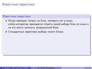 Известные эвристики


Известные эвристики
      Когда приходит запрос на блок, которого нет в кэше,
      online-алгоритму приходится стереть какой-нибудь блок из кэша и
      на его место записать запрошенный блок.
      Стандартные эвристики выбора такого блока:




А. Куликов (CS клуб при ПОМИ)   21. Online алгоритмы              15 / 42
 