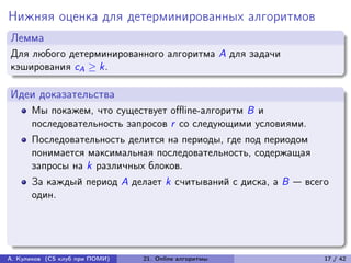 Нижняя оценка для детерминированных алгоритмов
Лемма
Для любого детерминированного алгоритма A для задачи
кэширования cA ≥ k.

Идеи доказательства
      Мы покажем, что существует offline-алгоритм B и
      последовательность запросов r со следующими условиями.
      Последовательность делится на периоды, где под периодом
      понимается максимальная последовательность, содержащая
      запросы на k различных блоков.
      За каждый период A делает k считываний с диска, а B — всего
      один.




А. Куликов (CS клуб при ПОМИ)   21. Online алгоритмы            17 / 42
 