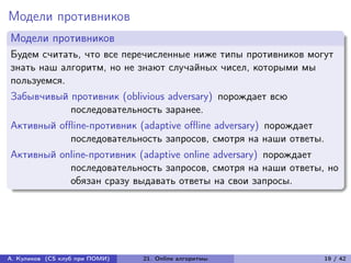 Модели противников
Модели противников
Будем считать, что все перечисленные ниже типы противников могут
знать наш алгоритм, но не знают случайных чисел, которыми мы
пользуемся.
Забывчивый противник (oblivious adversary) порождает всю
           последовательность заранее.
Активный offline-противник (adaptive offline adversary) порождает
            последовательность запросов, смотря на наши ответы.
Активный online-противник (adaptive online adversary) порождает
           последовательность запросов, смотря на наши ответы, но
           обязан сразу выдавать ответы на свои запросы.




А. Куликов (CS клуб при ПОМИ)   21. Online алгоритмы            19 / 42
 