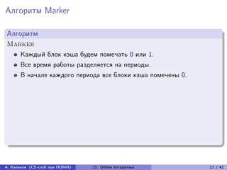 Алгоритм Marker

Алгоритм
Marker
      Каждый блок кэша будем помечать 0 или 1.
      Все время работы разделяется на периоды.
      В начале каждого периода все блоки кэша помечены 0.




А. Куликов (CS клуб при ПОМИ)   21. Online алгоритмы        21 / 42
 