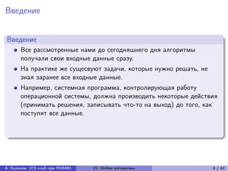 Введение


Введение
      Все рассмотренные нами до сегодняшнего дня алгоритмы
      получали свои входные данные сразу.
      На практике же сущесвуют задачи, которые нужно решать, не
      зная заранее все входные данные.
      Например, системная программа, контролирующая работу
      операционной системы, должна производить некоторые действия
      (принимать решения, записывать что-то на выход) до того, как
      поступят все данные.




А. Куликов (CS клуб при ПОМИ)   21. Online алгоритмы              4 / 42
 