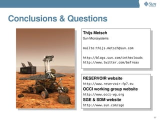 Conclusions & Questions
                 Thijs Metsch
                 Sun Microsystems


                 mailto:thijs.metsch@sun.com


                 http://blogs.sun.com/intheclouds
                 http://www.twitter.com/befreax




                 RESERVOIR website
                 http://www.reservoir-fp7.eu
                 OCCI working group website
                 http://www.occi-wg.org
                 SGE & SDM website
                 http://www.sun.com/sge


                                                    37
 