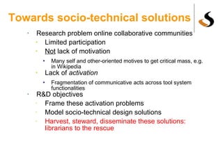 Towards socio-technical solutions Research problem online collaborative communities Limited participation Not  lack of motivation Many self and other-oriented motives to get critical mass, e.g. in Wikipedia Lack of  activation   Fragmentation of communicative acts across tool system functionalities R&D objectives Frame these activation problems Model socio-technical design solutions Harvest, steward, disseminate these solutions: librarians to the rescue 