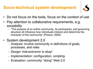 Socio-technical system development Do not focus on the tools, focus on the  context of use Pay attention to collaborative requirements, e.g.  sociability “ The purpose of an online community, its participants, and governing structure all influence how individuals interact and determine the character of the community” (Preece, 2000) System development 2.0 Analysis:  involve community in definitions of goals, processes, and roles Design : trial-and-error is okay! Implementation : configuration, scripting Evaluation : community “doing” Web 2.0  