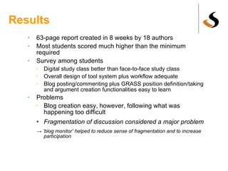 Results 63-page report created in 8 weeks by 18 authors Most students scored much higher than the minimum required Survey among students Digital study class better than face-to-face study class Overall design of tool system plus workflow adequate Blog posting/commenting plus GRASS position definition/taking and argument creation functionalities easy to learn Problems Blog creation easy, however, following what was happening too difficult Fragmentation of discussion considered a major problem -> ‘ blog monitor’ helped to reduce sense of fragmentation and to increase participation 
