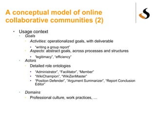 A conceptual model of online collaborative communities (2) Usage context Goals Activities : operationalized goals, with deliverable “ writing a group report” Aspects : abstract goals, across processes and structures “ legitimacy”, “efficiency” Actors Detailed role ontologies “ Administrator”, “Facilitator”, “Member” “ WikiChampion”, “WikiZenMaster”  “ Position Defender”, “Argument Summarizer”, “Report Conclusion Editor” Domains Professional culture, work practices, … 