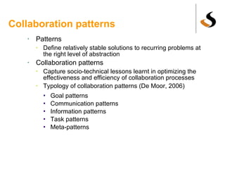 Collaboration patterns Patterns Define relatively stable solutions to recurring problems at the right level of abstraction Collaboration patterns Capture socio-technical lessons learnt in optimizing the effectiveness and efficiency of collaboration processes Typology of collaboration patterns (De Moor, 2006) Goal patterns Communication patterns Information patterns Task patterns Meta-patterns 