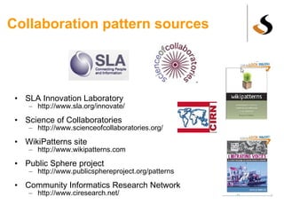 Collaboration pattern sources SLA Innovation Laboratory http://www.sla.org/innovate/ Science of Collaboratories http://www.scienceofcollaboratories.org/ WikiPatterns site http://www.wikipatterns.com Public Sphere project http://www.publicsphereproject.org/patterns Community Informatics Research Network http://www.ciresearch.net/ 