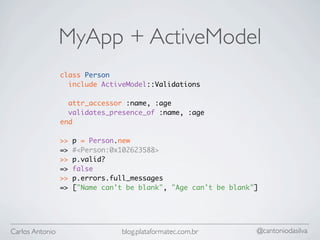 MyApp + ActiveModel
                 class Person
                   include ActiveModel::Validations

                   attr_accessor :name, :age
                   validates_presence_of :name, :age
                 end

                 >>   p = Person.new
                 =>   #<Person:0x102623588>
                 >>   p.valid?
                 =>   false
                 >>   p.errors.full_messages
                 =>   ["Name can't be blank", "Age can't be blank"]




Carlos Antonio                    blog.plataformatec.com.br       @cantoniodasilva
 