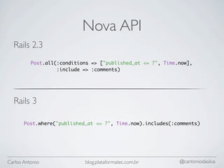 Nova API
  Rails 2.3
          Post.all(:conditions => ["published_at <= ?", Time.now],
                   :include => :comments)




  Rails 3

       Post.where("published_at <= ?", Time.now).includes(:comments)




Carlos Antonio              blog.plataformatec.com.br        @cantoniodasilva
 