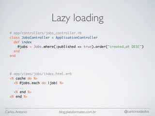 Lazy loading
  # app/controllers/jobs_controller.rb
  class JobsController < ApplicationController
    def index
      @jobs = Jobs.where(:published => true).order("created_at DESC")
    end
  end




  # app/views/jobs/index.html.erb
  <% cache do %>
    <% @jobs.each do |job| %>
      ...
    <% end %>
  <% end %>



Carlos Antonio            blog.plataformatec.com.br        @cantoniodasilva
 