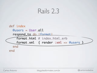 Rails 2.3

      def index
        @users = User.all
        respond_to do |format|
          format.html # index.html.erb
          format.xml { render :xml => @users }
        end
      end




Carlos Antonio      blog.plataformatec.com.br   @cantoniodasilva
 