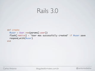 Rails 3.0

    def create
      @user = User.new(params[:user])
      flash[:notice] = 'User was successfully created' if @user.save
      respond_with(@user)
    end




Carlos Antonio             blog.plataformatec.com.br        @cantoniodasilva
 