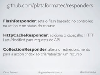 github.com/plataformatec/responders

FlashResponder: seta o ﬂash baseado no controller,
na action e no status do recurso

HttpCacheResponder: adiciona o cabeçalho HTTP
Last-Modiﬁed para requests de API

CollectionResponder: altera o redirecionamento
para a action :index ao criar/atualizar um recurso



Carlos Antonio      blog.plataformatec.com.br   @cantoniodasilva
 