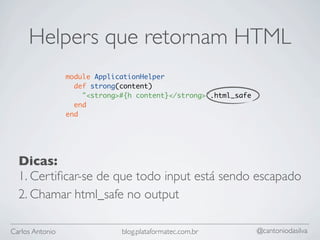 Helpers que retornam HTML
                 module ApplicationHelper
                   def strong(content)
                     "<strong>#{h content}</strong>".html_safe
                   end
                 end




  Dicas:
  1. Certiﬁcar-se de que todo input está sendo escapado
  2. Chamar html_safe no output

Carlos Antonio                blog.plataformatec.com.br          @cantoniodasilva
 