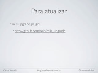 Para atualizar
      • rails    upgrade plugin:
         • http://github.com/rails/rails_upgrade




Carlos Antonio                blog.plataformatec.com.br   @cantoniodasilva
 