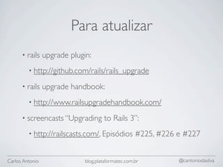Para atualizar
      • rails    upgrade plugin:
         • http://github.com/rails/rails_upgrade

      • rails    upgrade handbook:
         • http://www.railsupgradehandbook.com/

      • screencasts “Upgrading         to Rails 3”:
         • http://railscasts.com/, Episódios         #225, #226 e #227


Carlos Antonio                blog.plataformatec.com.br         @cantoniodasilva
 