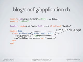 blog/conﬁg/application.rb
        require File.expand_path('../boot', __FILE__)
        require 'rails/all'

        Bundler.require(:default, Rails.env) if defined?(Bundler)

        module Blog                                     uma Rack App!
          class Application < Rails::Application
            config.encoding = "utf-8"
            config.filter_parameters += [:password]
          end
        end




Carlos Antonio              blog.plataformatec.com.br        @cantoniodasilva
 