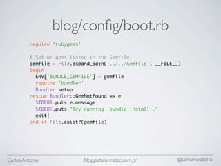 blog/conﬁg/boot.rb
          require 'rubygems'

          # Set up gems listed in the Gemfile.
          gemfile = File.expand_path('../../Gemfile', __FILE__)
          begin
            ENV['BUNDLE_GEMFILE'] = gemfile
            require 'bundler'
            Bundler.setup
          rescue Bundler::GemNotFound => e
            STDERR.puts e.message
            STDERR.puts "Try running `bundle install`."
            exit!
          end if File.exist?(gemfile)




Carlos Antonio                 blog.plataformatec.com.br     @cantoniodasilva
 