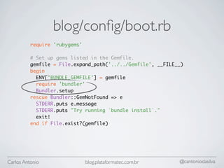 blog/conﬁg/boot.rb
          require 'rubygems'

          # Set up gems listed in the Gemfile.
          gemfile = File.expand_path('../../Gemfile', __FILE__)
          begin
            ENV['BUNDLE_GEMFILE'] = gemfile
            require 'bundler'
            Bundler.setup
          rescue Bundler::GemNotFound => e
            STDERR.puts e.message
            STDERR.puts "Try running `bundle install`."
            exit!
          end if File.exist?(gemfile)




Carlos Antonio                 blog.plataformatec.com.br     @cantoniodasilva
 