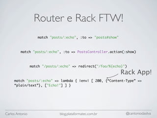 Router e Rack FTW!
                    match "posts/:echo", :to => "posts#show"



         match "posts/:echo", :to => PostsController.action(:show)



                 match "/posts/:echo" => redirect("/foo/%{echo}")

                                                               Rack App!
     match "posts/:echo" => lambda { |env| [ 200, {“Content-Type” =>
     “plain/text”}, ["Echo!"] ] }




Carlos Antonio                 blog.plataformatec.com.br        @cantoniodasilva
 
