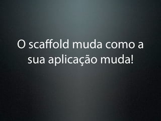 O scaﬀold muda como a
  sua aplicação muda!
 