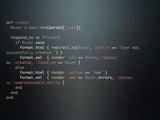 def create
  @user = User.new(params[:user])

  respond_to do |format|
    if @user.save
      format.html { redirect_to(@user, :notice => 'User was
successfully created.') }
      format.xml { render :xml => @user, :status
=> :created, :location => @user }
    else
      format.html { render :action => "new" }
      format.xml { render :xml => @user.errors, :status
=> :unprocessable_entity }
    end
  end
end
 