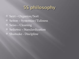 Seiri – Organize/Sort Seiton – Systemize/Tidiness Seiso – Cleaning Seiketsu – Standardization Shutsuke - Discipline 