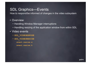SDL Graphics—Events
How to respond/be informed of changes in the video subsystem

•  Overview
  •  Handling Window Manager interruptions
  •  Handling resizing of the application window from within SDL
•  Video events
  •  SDL_VIDEOEXPOSE
  •  SDL_VIDEORESIZE
       event.resize.w
       event.resize.h
 