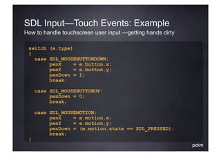 SDL Input—Touch Events: Example
How to handle touchscreen user input —getting hands dirty

 switch (e.type)
 {
   case SDL_MOUSEBUTTONDOWN:
        penX     = e.button.x;
        penY     = e.button.y;
        penDown = 1;
        break;

     case SDL_MOUSEBUTTONUP:
          penDown = 0;
          break;

     case SDL_MOUSEMOTION:
          penX    = e.motion.x;
          penY    = e.motion.y;
          penDown = (e.motion.state == SDL_PRESSED);
          break;
 }
 