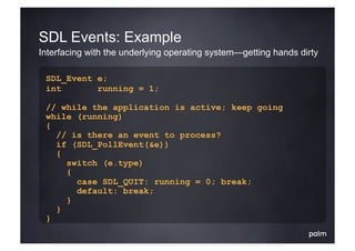 SDL Events: Example
Interfacing with the underlying operating system—getting hands dirty

 SDL_Event e;
 int       running = 1;

 // while the application is active; keep going
 while (running)
 {
   // is there an event to process?
   if (SDL_PollEvent(&e))
   {
     switch (e.type)
     {
       case SDL_QUIT: running = 0; break;
       default: break;
     }
   }
 }
 