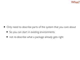 What?




• Only need to describe parts of the system that you care about
 • So you can start in existing environments
 • not re-describe what a package already gets right
 