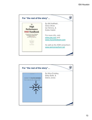 ISA Houston 
13 
For “the rest of the story”… 
By Bill Hollifield , 
Dana Oliver, 
IIaann NNiimmmmoo, && 
Eddie Habibi 
For more info, visit: 
www.pas.com and 
www.mycontrolroom.com 
As well as the ASM consortium: 
www.asmconsortium.net 
25 
For “the rest of the story”… 
By Mica Endsley, 
Betty Bolté, & 
DDeebbrraa JJoonneess 
26 

