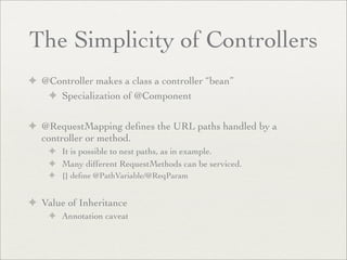 The Simplicity of Controllers
✦ @Controller makes a class a controller “bean”
✦ Specialization of @Component
✦ @RequestMapping deﬁnes the URL paths handled by a
controller or method.
✦ It is possible to nest paths, as in example.
✦ Many different RequestMethods can be serviced.
✦ {} deﬁne @PathVariable/@ReqParam
✦ Value of Inheritance
✦ Annotation caveat
 