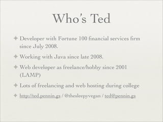 Who’s Ted
✦ Developer with Fortune 100 ﬁnancial services ﬁrm
since July 2008.
✦ Working with Java since late 2008.
✦ Web developer as freelance/hobby since 2001
(LAMP)
✦ Lots of freelancing and web hosting during college
✦ http://ted.pennin.gs / @thesleepyvegan / ted@pennin.gs
 