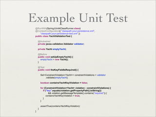 Example Unit Test
@RunWith(SpringJUnit4ClassRunner.class)
@ContextConfiguration({ "classpath:your-persistence.xml",
"classpath:your-persistence-test.xml" })
public class YachtValidationTest {
@Autowired
private javax.validation.Validator validator;
private Yacht emptyYacht;
@Before
public void setUpEmptyYacht() {
emptyYacht = new Yacht();
}
@Test
public void theKeyFieldIsRequired() {
Set<ConstraintViolation<Yacht>> constraintViolations = validator
.validate(emptyYacht);
boolean containsYachtKeyViolation = false;
for (ConstraintViolation<Yacht> violation : constraintViolations) {
if ("key".equals(violation.getPropertyPath().toString())
&& violation.getMessageTemplate().contains("required")) {
containsYachtKeyViolation = true;
}
}
assertTrue(containsYachtKeyViolation);
}
}
 