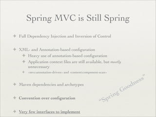 Spring MVC is Still Spring
✦ Full Dependency Injection and Inversion of Control
✦ XML- and Annotation-based conﬁguration
✦ Heavy use of annotation-based conﬁguration
✦ Application context ﬁles are still available, but mostly
unnecessary
✦ <mvc:annotation-driven> and <content:component-scan>
✦ Maven dependencies and archetypes
✦ Convention over conﬁguration
✦ Very few interfaces to implement
“Spring Goodness”
 