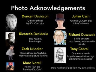 Photo Acknowledgements
    Duncan Davidson                                 Julian Cash
          O'Reilly of cial                        Fun MySQL Conf pics
         MySQL Conf pics                            JulianCash.com



  Riccardo Desiderio                             Richard Duszczak
           B/W Kaj pics,                               Sakila cartoons
           Runnism pic                           http://www.cartoonstudio
                                                           .co.uk/

    Zack Urlocker                                  Tony Cabral
   Helan går pic on YouTube,                         Oracle Ace hands
  motivational picture framing                  http://www.caricature.org/
                                                  artists/antoniomcabral/
     Marc Nozell
        Heikki Tuuri pic         and a number of pics from my own archives
      from MySQL Conf
 