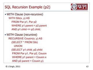 SQL Recursion Example (p2)WITH Clause (non-recursive)WITH Sib(x, y) AS	FROM Par p1, Par p2	WHERE p1.parent = p2.parent	AND p1.child <> p2.child;WITH Clause (recursive)RECURSIVE Cousin(x, y) AS	(SELECT * FROM Sib)		UNION	(SELECT p1.child, p2.child	 FROM Par p1, Par p2, Cousin	 WHERE p1.parent = Cousin.x	 AND p2.parent = Cousin.y);