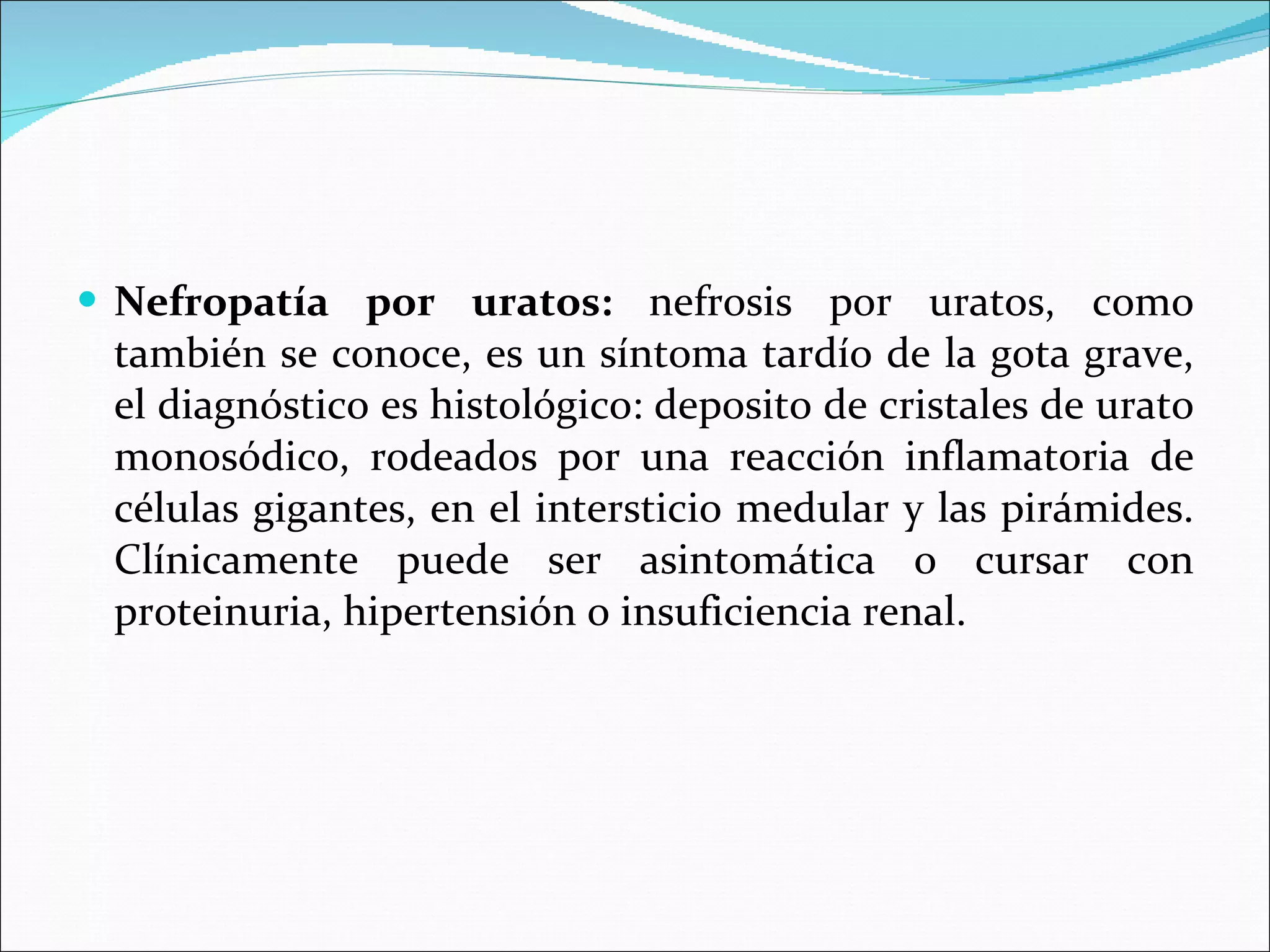 Nefropatía por uratos:  nefrosis por uratos, como también se conoce, es un síntoma tardío de la gota grave, el diagnóstico es histológico: deposito de cristales de urato monosódico, rodeados por una reacción inflamatoria de células gigantes, en el intersticio medular y las pirámides. Clínicamente puede ser asintomática o cursar con proteinuria, hipertensión o insuficiencia renal. 