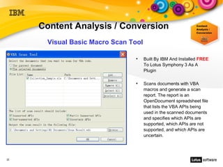 Content Analysis / Conversion
      Visual Basic Macro Scan Tool

                               ●
                                     Built By IBM And Installed FREE
                                     To Lotus Symphony 3 As A
                                     Plugin

                               ●
                                     Scans documents with VBA
                                     macros and generate a scan
                                     report. The report is an
                                     OpenDocument spreadsheet file
                                     that lists the VBA APIs being
                                     used in the scanned documents
                                     and specifies which APIs are
                                     supported, which APIs are not
                                     supported, and which APIs are
                                     uncertain.




22
 