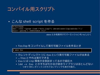 コンパイル用スクリプト

●   こんな shell script を作る
    #!/bin/bash
    sbcl ­­eval "(progn (load "${1}.lisp") (sb­ext:save­lisp­and­die "./
    ${1}" :purify t :executable :t))"

                                      sbcc とか名前付けてパーミッションも +x しとく




       ●   foo.lisp をコンパイルして実行可能ファイルを作るとき
    $ sbcc foo

       ●   カレントディレクトリに foo という実行可能ファイルが出来る
       ●   ./foo とやれは実行できる
       ●   foo には Lisp 環境が全部詰まってるので超巨大
       ●   ldd ­v foo とかすればわかるが依存ライブラリはほとんどない
            –   つまり SBCL がインスコされてないマシンでも実行可能だ。
 