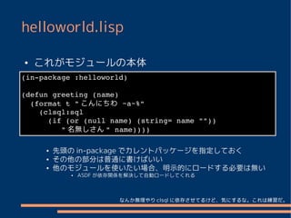 helloworld.lisp

●   これがモジュールの本体
 ●
(in­package :helloworld)
●
(defun greeting (name)
 ●
  (format t " こんにちわ ~a~%"
    (clsql:sql 
 ●

      (if (or (null name) (string= name ""))
 ●
         " 名無しさん " name))))

     ●   先頭の in-package でカレントパッケージを指定しておく
     ●   その他の部分は普通に書けばいい
     ●   他のモジュールを使いたい場合、明示的にロードする必要は無い
           ●   ASDF が依存関係を解決して自動ロードしてくれる



                       なんか無理やり clsql に依存させてるけど、気にするな。これは練習だ。
 