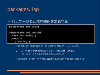 packages.lisp

●   パッケージ名と依存関係を定義する
(in­package :cl­user)

(defpackage helloworld
  (:use :cl :clsql)
  (:export
    :greeting))
     ●   最初に in-package で :cl-user をカレントにしておく
     ●   :use の部分で依存するパッケージを列挙しておく
          –   cl パッケージへの依存設定を忘れないように！

     ●   :export の部分で外部に公開する関数とか変数を列挙する
 