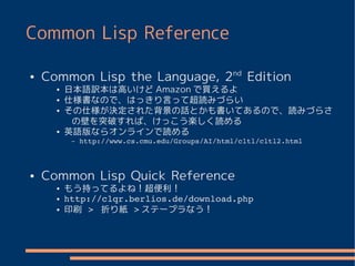 Common Lisp Reference

●   Common Lisp the Language, 2nd Edition
      ●   日本語訳本は高いけど Amazon で買えるよ
      ●   仕様書なので、はっきり言って超読みづらい
      ●   その仕様が決定された背景の話とかも書いてあるので、読みづらさ
           の壁を突破すれば、けっこう楽しく読める
      ●   英語版ならオンラインで読める
           –   http://www.cs.cmu.edu/Groups/AI/html/cltl/cltl2.html



●   Common Lisp Quick Reference
      ●   もう持ってるよね！超便利！
      ●   http://clqr.berlios.de/download.php
      ●   印刷 >  折り紙 > ステープラなう！
 